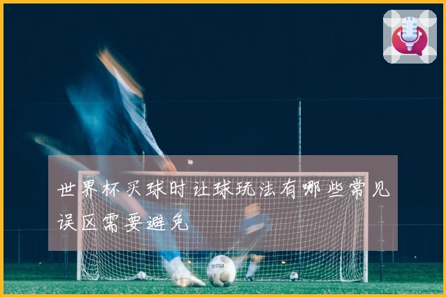 世界杯买球时让球玩法有哪些常见误区需要避免
